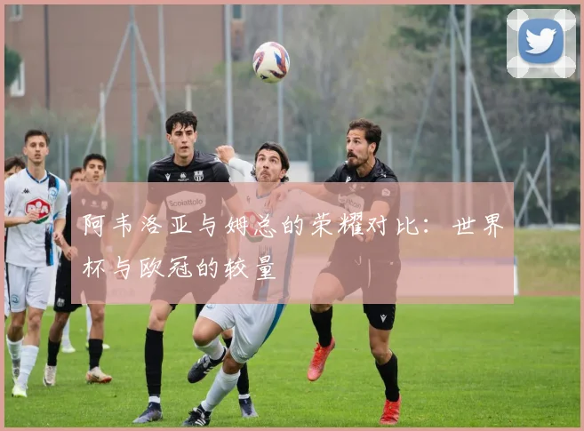 阿韦洛亚与姆总的荣耀对比：世界杯与欧冠的较量