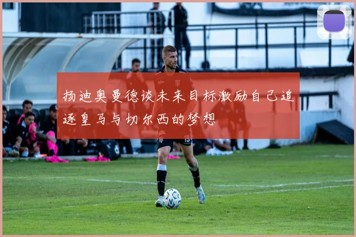 扬迪奥曼德谈未来目标激励自己追逐皇马与切尔西的梦想