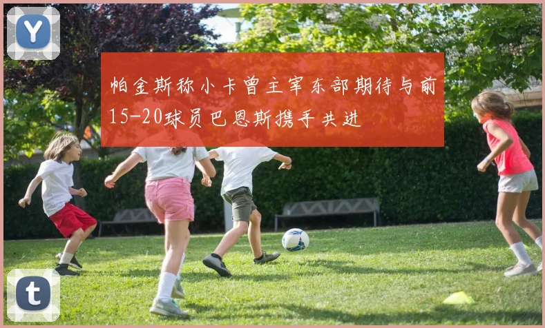 帕金斯称小卡曾主宰东部期待与前15-20球员巴恩斯携手共进