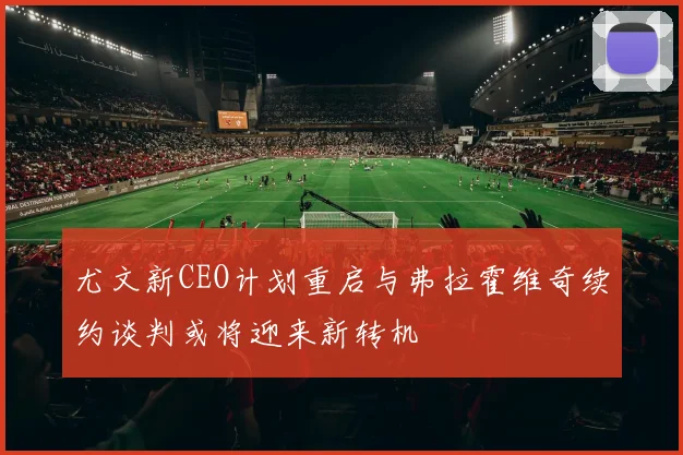 尤文新CEO计划重启与弗拉霍维奇续约谈判或将迎来新转机