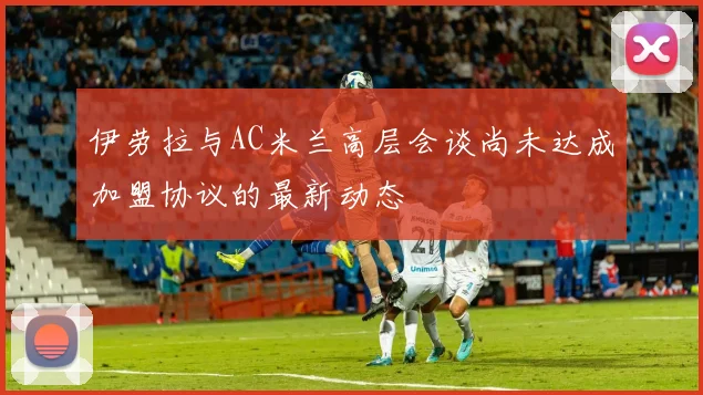 伊劳拉与AC米兰高层会谈尚未达成加盟协议的最新动态