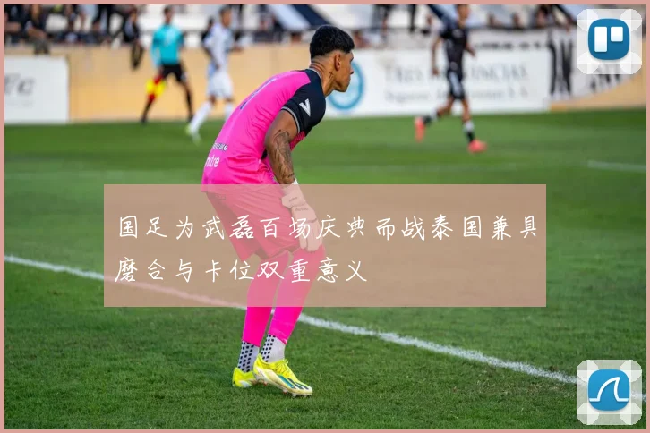 国足为武磊百场庆典而战泰国兼具磨合与卡位双重意义