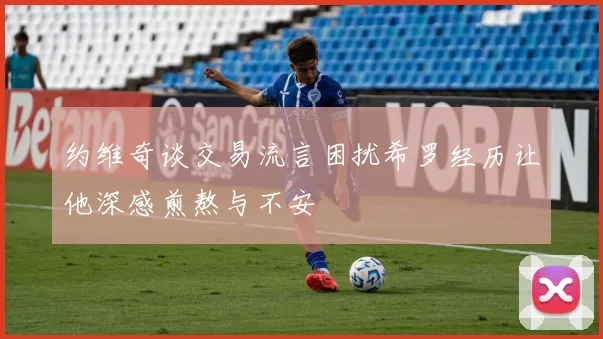 约维奇谈交易流言困扰希罗经历让他深感煎熬与不安