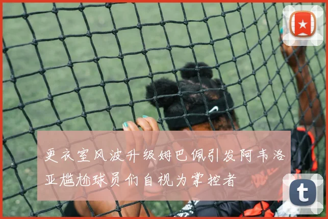 更衣室风波升级姆巴佩引发阿韦洛亚尴尬球员们自视为掌控者