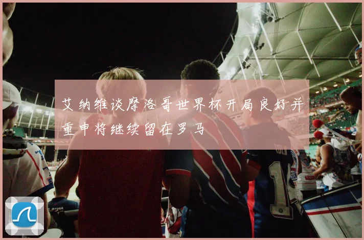 艾纳维谈摩洛哥世界杯开局良好并重申将继续留在罗马