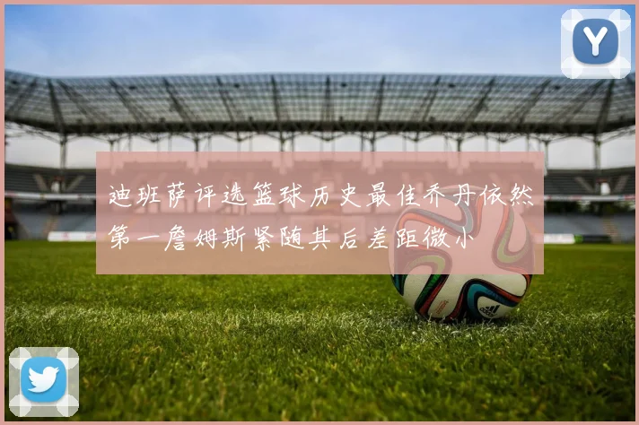 迪班萨评选篮球历史最佳乔丹依然第一詹姆斯紧随其后差距微小