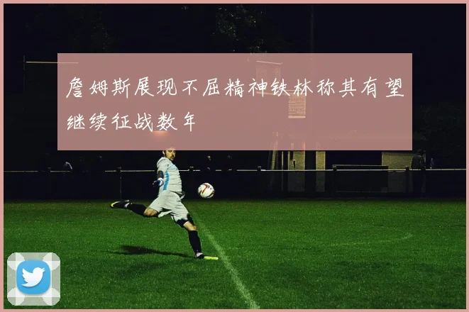 詹姆斯展现不屈精神铁林称其有望继续征战数年