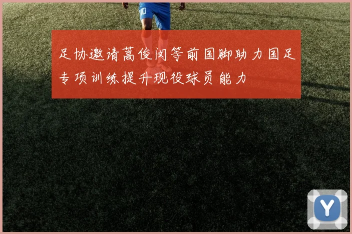 足协邀请蒿俊闵等前国脚助力国足专项训练提升现役球员能力