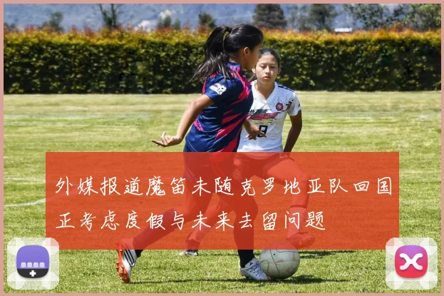 外媒报道魔笛未随克罗地亚队回国正考虑度假与未来去留问题