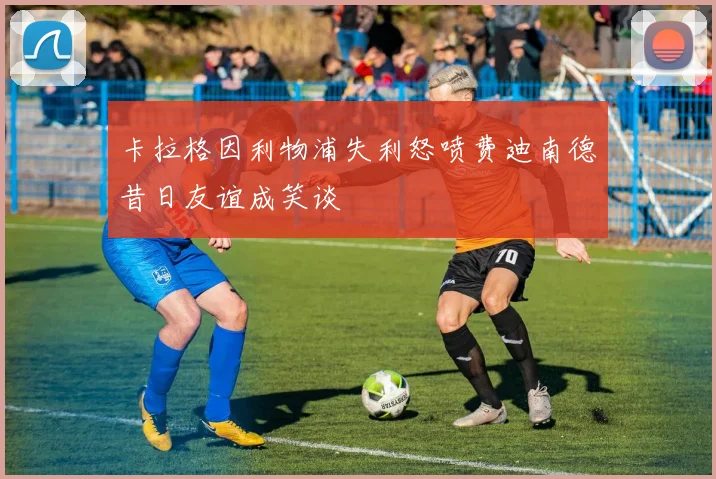 卡拉格因利物浦失利怒喷费迪南德昔日友谊成笑谈