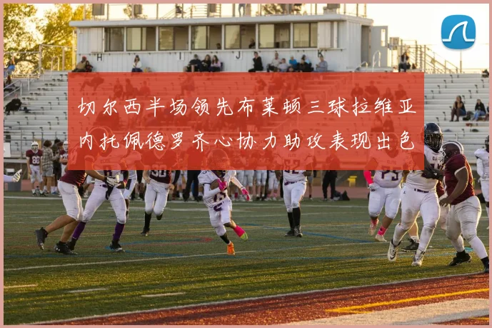 切尔西半场领先布莱顿三球拉维亚内托佩德罗齐心协力助攻表现出色