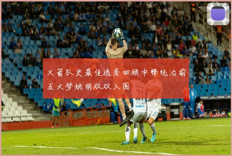 火箭队史最佳选秀回顾中锋统治前五大梦姚明双双入围