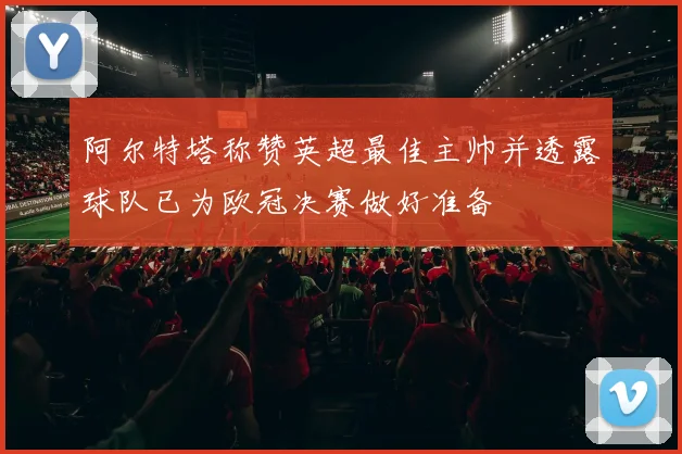 阿尔特塔称赞英超最佳主帅并透露球队已为欧冠决赛做好准备