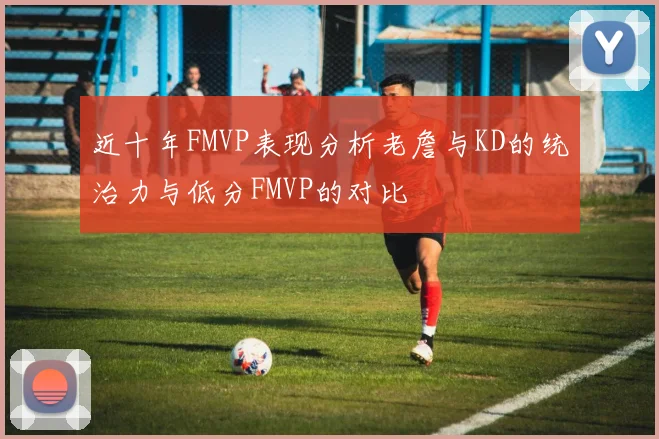 近十年FMVP表现分析老詹与KD的统治力与低分FMVP的对比