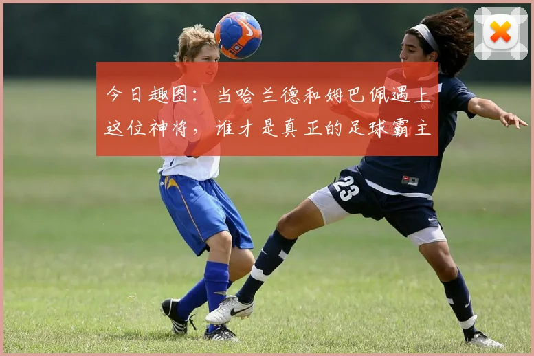 今日趣图：当哈兰德和姆巴佩遇上这位神将，谁才是真正的足球霸主