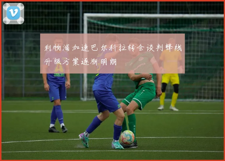 利物浦加速巴尔科拉转会谈判锋线升级方案逐渐明朗