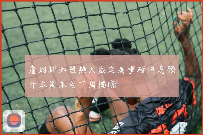 詹姆斯加盟热火成定局重磅消息预计本周末或下周揭晓