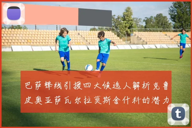 巴萨锋线引援四大候选人解析克鲁皮奥亚萨瓦尔拉莫斯舍什科的潜力与前景