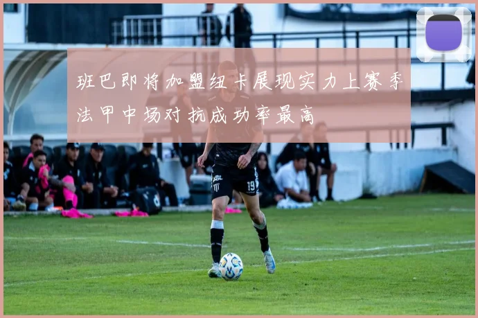 班巴即将加盟纽卡展现实力上赛季法甲中场对抗成功率最高