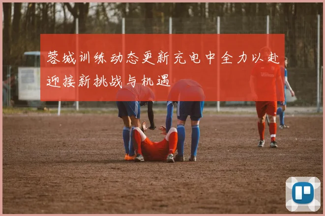 蓉城训练动态更新充电中全力以赴迎接新挑战与机遇