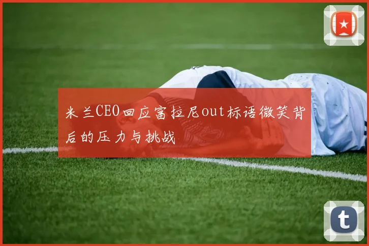 米兰CEO回应富拉尼out标语微笑背后的压力与挑战