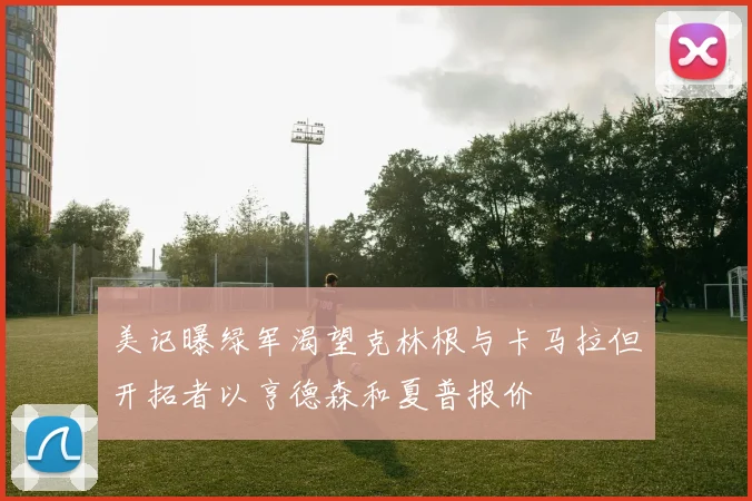 美记曝绿军渴望克林根与卡马拉但开拓者以亨德森和夏普报价