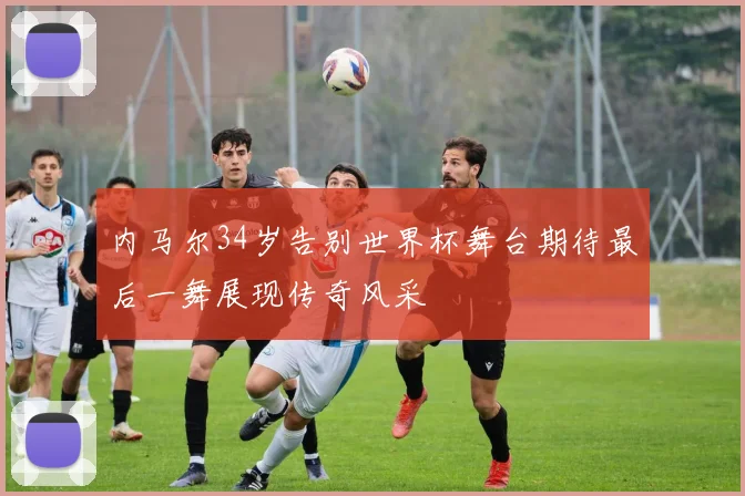 内马尔34岁告别世界杯舞台期待最后一舞展现传奇风采