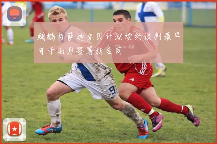 鹈鹕与萨迪克贝计划续约谈判最早可于七月签署新合同
